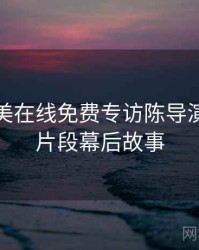 亚洲欧美在线免费专访陈导演：高能片段幕后故事