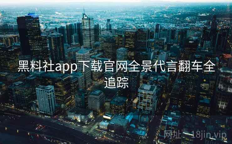 黑料社app下载官网全景代言翻车全追踪 黑料社app下载官网全景代言翻车全追踪