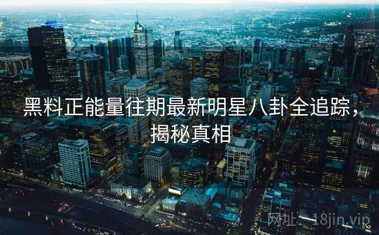 黑料正能量往期最新明星八卦全追踪,揭秘真相 黑料正能量往期最新明星八卦全追踪,揭秘真相