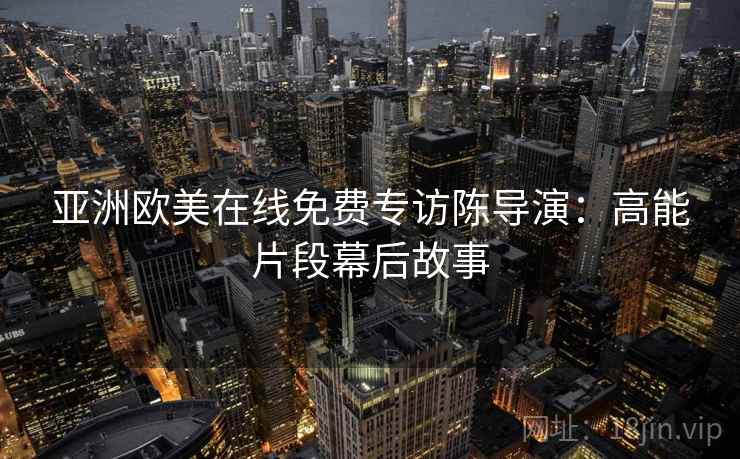 亚洲欧美在线免费专访陈导演:高能片段幕后故事 亚洲欧美在线免费专访陈导演:高能片段幕后故事