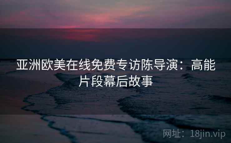 亚洲欧美在线免费专访陈导演:高能片段幕后故事 亚洲欧美在线免费专访陈导演:高能片段幕后故事