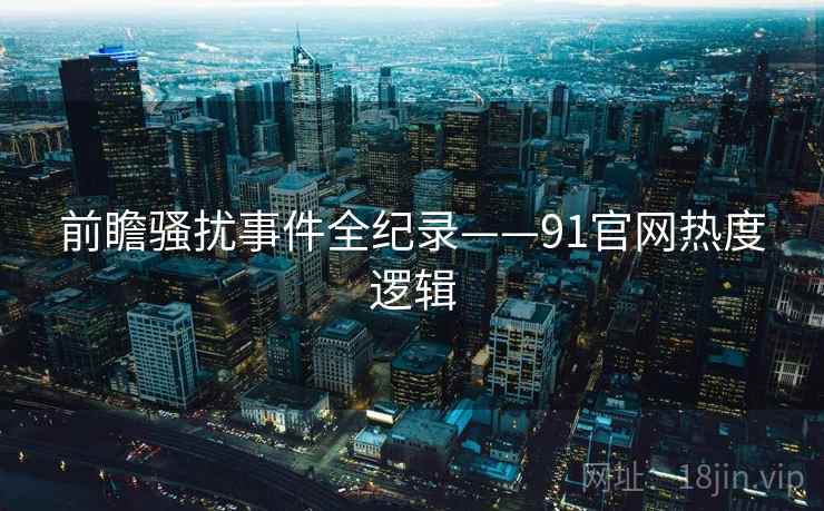 前瞻骚扰事件全纪录——91官网热度逻辑 前瞻骚扰事件全纪录——91官网热度逻辑