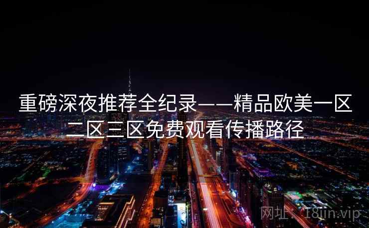 重磅深夜推荐全纪录——精品欧美一区二区三区免费观看传播路径 重磅深夜推荐全纪录——精品欧美一区二区三区免费观看传播路径